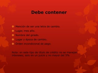 Debe contener


 Mención de ser una letra de cambio.
 Lugar, mes año.
 Nombre del girado.
 Lugar y época de cambio.
 Orden incondicional de pago.


Nota: en este tipo de titulo de crédito no se manejan
intereses; solo en un juicio y no mayor del 5%
 