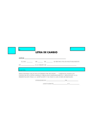 $
No
LETRA DE CAMBIO
SEÑOR __________________________________________________________
EL DIA _________ DE ________ DE __________ SE SERVIRA PAGAR SOLITARIAMENTE
EN _____________________ A LA ORDEN DE ______________________________________________
EXACTOS
PESOS MONEDA LEGAL,MAS INTERESES POR RETARDO……..%MENSUAL.TODAS LAS
PARTES DE ESTA LETRA QUEDAN OBLIGADAS SOLIDARIAMENTE Y RENUNCIAN A LA
PRESENTACION PARA LA ACEPTACION Y EL PAGO A LOS AVISOS DE RECHAZO
CIUDAD,FECHA _____________________________DE__________________
ATENTAMENTE______________________C.C_______________
 