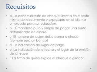 Requisitos
• a. La denominación de cheque, inserta en el texto
mismo del documento y expresada en el idioma
empleado para su redacción.
• b. EL mandato puro y simple de pagar una suma
determinada de dinero.
• c. El nombre de quien debe pagar o girado
(siempre será un banco)
• d. La indicación del lugar de pago
• e. La indicación de la fecha y el lugar de la emisión
del cheque
• f. La firma de quien expide el cheque o girador
 
