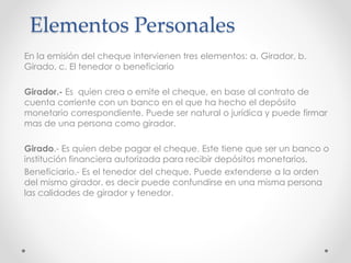 Elementos Personales
En la emisión del cheque intervienen tres elementos: a. Girador, b.
Girado, c. El tenedor o beneficiario
Girador.- Es quien crea o emite el cheque, en base al contrato de
cuenta corriente con un banco en el que ha hecho el depósito
monetario correspondiente. Puede ser natural o jurídica y puede firmar
mas de una persona como girador.
Girado.- Es quien debe pagar el cheque. Este tiene que ser un banco o
institución financiera autorizada para recibir depósitos monetarios.
Beneficiario.- Es el tenedor del cheque. Puede extenderse a la orden
del mismo girador, es decir puede confundirse en una misma persona
las calidades de girador y tenedor.
 