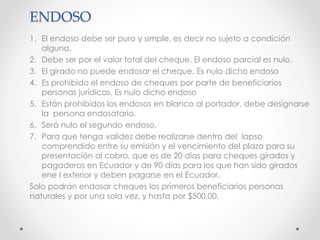 ENDOSO
1. El endoso debe ser puro y simple, es decir no sujeto a condición
alguna.
2. Debe ser por el valor total del cheque. El endoso parcial es nulo.
3. El girado no puede endosar el cheque. Es nulo dicho endoso
4. Es prohibido el endoso de cheques por parte de beneficiarios
personas jurídicas. Es nulo dicho endoso
5. Están prohibidos los endosos en blanco al portador, debe designarse
la persona endosatario.
6. Será nulo el segundo endoso.
7. Para que tenga validez debe realizarse dentro del lapso
comprendido entre su emisión y el vencimiento del plazo para su
presentación al cobro, que es de 20 días para cheques girados y
pagaderos en Ecuador y de 90 días para los que han sido girados
ene l exterior y deben pagarse en el Ecuador.
Solo podrán endosar cheques los primeros beneficiarios personas
naturales y por una sola vez, y hasta por $500,00.
 