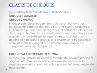 CLASES DE CHEQUES
SE CLASIFICAN EN REGULARES E IRREGULARES:
CHEQUES REGULARES:
CHEQUE CRUZADO
Es aquel que sólo puede ser cobrado por un banco y por
consiguiente debe ser depositado en una cuenta corriente. El
cruzamiento puede hacerlo el girador, el portador o el tenedor
del cheque. Se efectúa por medio de dos líneas paralelas sobre
el anverso o también con la frase “cheque cruzado”, sin
designación de banco alguno, este cruzamiento es general. Si
entre las líneas se designa al banco que debe cobrar ese
cheque es cruzamiento Especial.
CHEQUE PARA ACREDITAR EN CUENTA
Se faculta al girador así como al tenedor del cheque prohibir el
pago en efectivo, insertando en el anverso del cheque la
mención transversal “para acreditar en cuenta” o una expresión
equivalente.
 