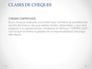 CLASES DE CHEQUES
CHEQUE CERTIFICADO
Es un cheque ordinario a la orden que contiene la acreditación
escrita del banco de que existen fondos disponibles y que será
pagado a su presentación, mediante la fórmula “CERTIFICADO”,
con la que se libera al girador de la responsabilidad del pago
del mismo.
 