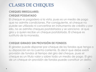 CLASES DE CHEQUES
CHEQUES IRREGULARES:
CHEQUE POSDATADO
El cheque es pagadero a la vista, pues es un medio de pago
que no admite condiciones. Por consiguiente, el cheque no
puede ser utilizado ni convertirse en instrumento de crédito y por
ello, no se admite cheques postdatados y se sanciona al que
gira y a quien recibe un cheque postdatado. El cheque es
sustituto de la moneda.
CHEQUE GIRADO SIN PROVISIÓN DE FONDOS
El girador puede disponer por cheque de los fondos que tenga a
su disposición en la cuenta corriente. Es decir que debe existir
provisión de fondos al tiempo del giro del cheque, pues el
cheque es un título valor y sobre todo un medio de pago. El giro
de un cheque sin provisión de fondos puede constituir un delito.
 