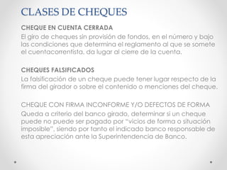 CLASES DE CHEQUES
CHEQUE EN CUENTA CERRADA
El giro de cheques sin provisión de fondos, en el número y bajo
las condiciones que determina el reglamento al que se somete
el cuentacorrentista, da lugar al cierre de la cuenta.
CHEQUES FALSIFICADOS
La falsificación de un cheque puede tener lugar respecto de la
firma del girador o sobre el contenido o menciones del cheque.
CHEQUE CON FIRMA INCONFORME Y/O DEFECTOS DE FORMA
Queda a criterio del banco girado, determinar si un cheque
puede no puede ser pagado por “vicios de forma o situación
imposible”, siendo por tanto el indicado banco responsable de
esta apreciación ante la Superintendencia de Banco.
 