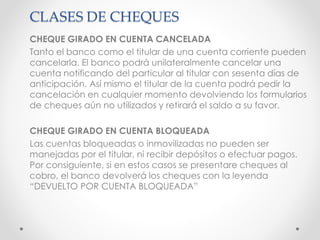 CLASES DE CHEQUES
CHEQUE GIRADO EN CUENTA CANCELADA
Tanto el banco como el titular de una cuenta corriente pueden
cancelarla. El banco podrá unilateralmente cancelar una
cuenta notificando del particular al titular con sesenta días de
anticipación. Así mismo el titular de la cuenta podrá pedir la
cancelación en cualquier momento devolviendo los formularios
de cheques aún no utilizados y retirará el saldo a su favor.
CHEQUE GIRADO EN CUENTA BLOQUEADA
Las cuentas bloqueadas o inmovilizadas no pueden ser
manejadas por el titular, ni recibir depósitos o efectuar pagos.
Por consiguiente, si en estos casos se presentare cheques al
cobro, el banco devolverá los cheques con la leyenda
“DEVUELTO POR CUENTA BLOQUEADA”
 