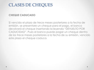 CLASES DE CHEQUES
CHEQUE CADUCADO
Si vencido el plazo de trece meses posteriores a la fecha de
emisión, se presentare un cheque para el pago, el banco
devolverá el cheque insertando la leyenda “DEVUELTO POR
CADUCIDAD”. Pues el banco puede pagar un cheque dentro
de los trece meses posteriores a la fecha de su emisión, vencido
este plazo el cheque caduca.
 