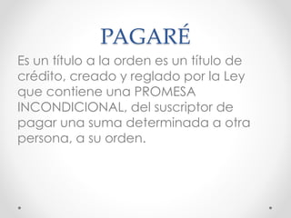 PAGARÉ
Es un título a la orden es un título de
crédito, creado y reglado por la Ley
que contiene una PROMESA
INCONDICIONAL, del suscriptor de
pagar una suma determinada a otra
persona, a su orden.
 