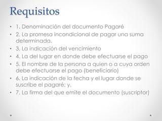 Requisitos
• 1. Denominación del documento Pagaré
• 2. La promesa incondicional de pagar una suma
determinada.
• 3. La indicación del vencimiento
• 4. La del lugar en donde debe efectuarse el pago
• 5. El nombre de la persona a quien o a cuya orden
debe efectuarse el pago (beneficiario)
• 6. La indicación de la fecha y el lugar donde se
suscribe el pagaré; y,
• 7. La firma del que emite el documento (suscriptor)
 