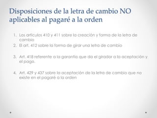 Disposiciones de la letra de cambio NO
aplicables al pagaré a la orden
1. Los artículos 410 y 411 sobre la creación y forma de la letra de
cambio
2. El art. 412 sobre la forma de girar una letra de cambio
3. Art. 418 referente a la garantía que da el girador a la aceptación y
el pago.
4. Art. 429 y 437 sobre la aceptación de la letra de cambio que no
existe en el pagaré a la orden
 