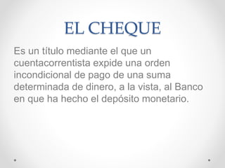 EL CHEQUE
Es un título mediante el que un
cuentacorrentista expide una orden
incondicional de pago de una suma
determinada de dinero, a la vista, al Banco
en que ha hecho el depósito monetario.
 