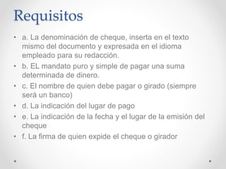 Requisitos
• a. La denominación de cheque, inserta en el texto
mismo del documento y expresada en el idioma
empleado para su redacción.
• b. EL mandato puro y simple de pagar una suma
determinada de dinero.
• c. El nombre de quien debe pagar o girado (siempre
será un banco)
• d. La indicación del lugar de pago
• e. La indicación de la fecha y el lugar de la emisión del
cheque
• f. La firma de quien expide el cheque o girador
 