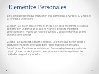 Elementos Personales
En la emisión del cheque intervienen tres elementos: a. Girador, b. Girado, c.
El tenedor o beneficiario
Girador.- Es quien crea o emite el cheque, en base al contrato de cuenta
corriente con un banco en el que ha hecho el depósito monetario
correspondiente. Puede ser natural o jurídica y puede firmar mas de una
persona como girador.
Girado.- Es quien debe pagar el cheque. Este tiene que ser un banco o
institución financiera autorizada para recibir depósitos monetarios.
Beneficiario.- Es el tenedor del cheque. Puede extenderse a la orden del
mismo girador, es decir puede confundirse en una misma persona las
calidades de girador y tenedor.
 