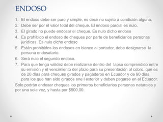 ENDOSO
1. El endoso debe ser puro y simple, es decir no sujeto a condición alguna.
2. Debe ser por el valor total del cheque. El endoso parcial es nulo.
3. El girado no puede endosar el cheque. Es nulo dicho endoso
4. Es prohibido el endoso de cheques por parte de beneficiarios personas
jurídicas. Es nulo dicho endoso
5. Están prohibidos los endosos en blanco al portador, debe designarse la
persona endosatario.
6. Será nulo el segundo endoso.
7. Para que tenga validez debe realizarse dentro del lapso comprendido entre
su emisión y el vencimiento del plazo para su presentación al cobro, que es
de 20 días para cheques girados y pagaderos en Ecuador y de 90 días
para los que han sido girados ene l exterior y deben pagarse en el Ecuador.
Solo podrán endosar cheques los primeros beneficiarios personas naturales y
por una sola vez, y hasta por $500,00.
 