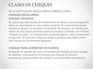 CLASES DE CHEQUES
SE CLASIFICAN EN REGULARES E IRREGULARES:
CHEQUES REGULARES:
CHEQUE CRUZADO
Es aquel que sólo puede ser cobrado por un banco y por consiguiente
debe ser depositado en una cuenta corriente. El cruzamiento puede
hacerlo el girador, el portador o el tenedor del cheque. Se efectúa por
medio de dos líneas paralelas sobre el anverso o también con la frase
“cheque cruzado”, sin designación de banco alguno, este cruzamiento
es general. Si entre las líneas se designa al banco que debe cobrar
ese cheque es cruzamiento Especial.
CHEQUE PARA ACREDITAR EN CUENTA
Se faculta al girador así como al tenedor del cheque prohibir el pago
en efectivo, insertando en el anverso del cheque la mención
transversal “para acreditar en cuenta” o una expresión equivalente.
 