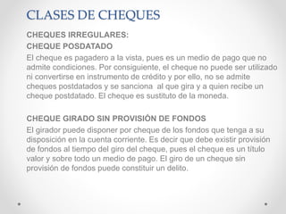 CLASES DE CHEQUES
CHEQUES IRREGULARES:
CHEQUE POSDATADO
El cheque es pagadero a la vista, pues es un medio de pago que no
admite condiciones. Por consiguiente, el cheque no puede ser utilizado
ni convertirse en instrumento de crédito y por ello, no se admite
cheques postdatados y se sanciona al que gira y a quien recibe un
cheque postdatado. El cheque es sustituto de la moneda.
CHEQUE GIRADO SIN PROVISIÓN DE FONDOS
El girador puede disponer por cheque de los fondos que tenga a su
disposición en la cuenta corriente. Es decir que debe existir provisión
de fondos al tiempo del giro del cheque, pues el cheque es un título
valor y sobre todo un medio de pago. El giro de un cheque sin
provisión de fondos puede constituir un delito.
 