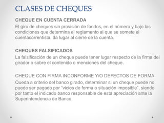 CLASES DE CHEQUES
CHEQUE EN CUENTA CERRADA
El giro de cheques sin provisión de fondos, en el número y bajo las
condiciones que determina el reglamento al que se somete el
cuentacorrentista, da lugar al cierre de la cuenta.
CHEQUES FALSIFICADOS
La falsificación de un cheque puede tener lugar respecto de la firma del
girador o sobre el contenido o menciones del cheque.
CHEQUE CON FIRMA INCONFORME Y/O DEFECTOS DE FORMA
Queda a criterio del banco girado, determinar si un cheque puede no
puede ser pagado por “vicios de forma o situación imposible”, siendo
por tanto el indicado banco responsable de esta apreciación ante la
Superintendencia de Banco.
 