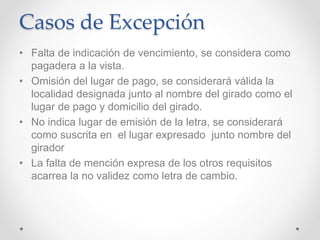Casos de Excepción
• Falta de indicación de vencimiento, se considera como
pagadera a la vista.
• Omisión del lugar de pago, se considerará válida la
localidad designada junto al nombre del girado como el
lugar de pago y domicilio del girado.
• No indica lugar de emisión de la letra, se considerará
como suscrita en el lugar expresado junto nombre del
girador
• La falta de mención expresa de los otros requisitos
acarrea la no validez como letra de cambio.
 
