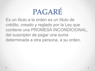 PAGARÉ
Es un título a la orden es un título de
crédito, creado y reglado por la Ley que
contiene una PROMESA INCONDICIONAL,
del suscriptor de pagar una suma
determinada a otra persona, a su orden.
 
