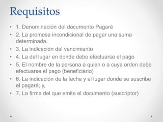 Requisitos
• 1. Denominación del documento Pagaré
• 2. La promesa incondicional de pagar una suma
determinada.
• 3. La indicación del vencimiento
• 4. La del lugar en donde debe efectuarse el pago
• 5. El nombre de la persona a quien o a cuya orden debe
efectuarse el pago (beneficiario)
• 6. La indicación de la fecha y el lugar donde se suscribe
el pagaré; y,
• 7. La firma del que emite el documento (suscriptor)
 