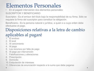 Elementos Personales
• En el pagaré intervienen dos elementos personales:
SUSCRIPTOR Y BENEFICIARIO
Suscriptor.- Es el emisor del título bajo la responsabilidad de su firma. Sólo se
requiere la firma del suscriptor para constituir la obligación.
Beneficiario.- Es la persona natural o jurídica, a quien o a cuya orden debe
efectuarse el pago.
Disposiciones relativas a la letra de cambio
aplicables al pagaré
1. El endoso
2. El aval
3. Al vencimiento
4. Al pago
5. Los recursos por falta de pago
6. Al pago por intervención
7. Falsificaciones y alteraciones
8. Prescripción
9. Domicilio
10. Estipulación de intereses
11. Diferencias de enunciación respecto a la suma que debe pagarse
 