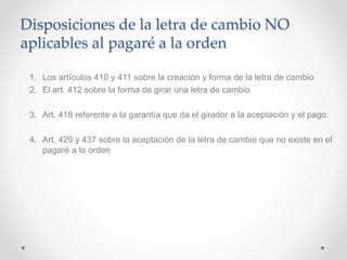 Disposiciones de la letra de cambio NO
aplicables al pagaré a la orden
1. Los artículos 410 y 411 sobre la creación y forma de la letra de cambio
2. El art. 412 sobre la forma de girar una letra de cambio
3. Art. 418 referente a la garantía que da el girador a la aceptación y el pago.
4. Art. 429 y 437 sobre la aceptación de la letra de cambio que no existe en el
pagaré a la orden
 