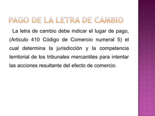 La letra de cambio debe indicar el lugar de pago,
(Articulo 410 Código de Comercio numeral 5) el
cual determina la jurisdicción y la competencia
territorial de los tribunales mercantiles para intentar
las acciones resultante del efecto de comercio.
 