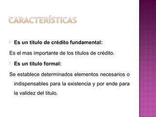  Es un titulo de crédito fundamental:
Es el mas importante de los títulos de crédito.
 Es un titulo formal:
Se establece determinados elementos necesarios o
indispensables para la existencia y por ende para
la validez del titulo.
 