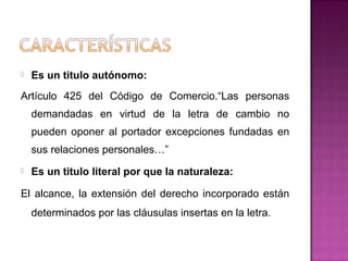  Es un titulo autónomo:
Artículo 425 del Código de Comercio.“Las personas
demandadas en virtud de la letra de cambio no
pueden oponer al portador excepciones fundadas en
sus relaciones personales…”
 Es un titulo literal por que la naturaleza:
El alcance, la extensión del derecho incorporado están
determinados por las cláusulas insertas en la letra.
 