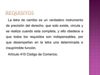 La letra de cambio es un verdadero instrumento
de precisión del derecho, que solo existe, circula y
se realiza cuando esta completa, y ello obedece a
que todos los requisitos son indispensables, por
que desempeñan en la letra una determinada e
insuprimible función.
Artículo 410 Código de Comercio.
 