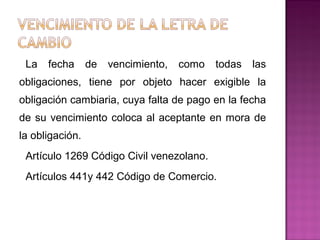 La fecha de vencimiento, como todas las
obligaciones, tiene por objeto hacer exigible la
obligación cambiaria, cuya falta de pago en la fecha
de su vencimiento coloca al aceptante en mora de
la obligación.
Artículo 1269 Código Civil venezolano.
Artículos 441y 442 Código de Comercio.
 