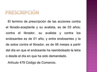 El termino de prescripción de las acciones contra
el librado-aceptante y su avalista, es de 03 años;
contra el librador, su avalista y contra los
endosantes es de 01 año; y entre endosantes y la
de estos contra el librador, es de 06 meses a partir
del día en que el endosante ha reembolsado la letra
o desde el día en que ha sido demandado.
Artículo 479 Código de Comercio.
 