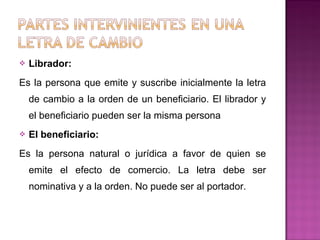  Librador:
Es la persona que emite y suscribe inicialmente la letra
de cambio a la orden de un beneficiario. El librador y
el beneficiario pueden ser la misma persona
 El beneficiario:
Es la persona natural o jurídica a favor de quien se
emite el efecto de comercio. La letra debe ser
nominativa y a la orden. No puede ser al portador.
 