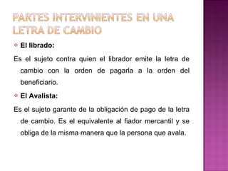  El librado:
Es el sujeto contra quien el librador emite la letra de
cambio con la orden de pagarla a la orden del
beneficiario.
 El Avalista:
Es el sujeto garante de la obligación de pago de la letra
de cambio. Es el equivalente al fiador mercantil y se
obliga de la misma manera que la persona que avala.
 