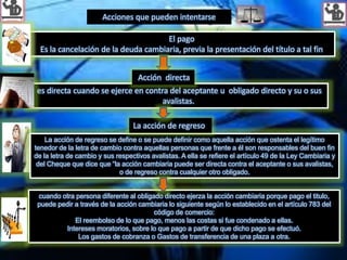 El pago
Es la cancelación de la deuda cambiaria, previa la presentación del título a tal fin
Acciones que pueden intentarse
La acción de regreso se define o se puede definir como aquella acción que ostenta el legítimo
tenedor de la letra de cambio contra aquellas personas que frente a él son responsables del buen fin
de la letra de cambio y sus respectivos avalistas. A ella se refiere el artículo 49 de la Ley Cambiaria y
del Cheque que dice que “la acción cambiaria puede ser directa contra el aceptante o sus avalistas,
o de regreso contra cualquier otro obligado.
La acción de regreso
es directa cuando se ejerce en contra del aceptante u obligado directo y su o sus
avalistas.
Acción directa
cuando otra persona diferente al obligado directo ejerza la acción cambiaria porque pago el titulo,
puede pedir a través de la acción cambiaria lo siguiente según lo establecido en el artículo 783 del
código de comercio:
El reembolso de lo que pago, menos las costas si fue condenado a ellas.
Intereses moratorios, sobre lo que pago a partir de que dicho pago se efectuó.
Los gastos de cobranza o Gastos de transferencia de una plaza a otra.
 