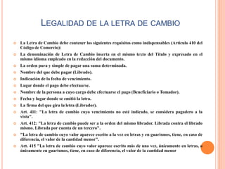 LEGALIDAD DE LA LETRA DE CAMBIO
 La Letra de Cambio debe contener los siguientes requisitos como indispensables (Artículo 410 del
Código de Comercio):
 La denominación de Letra de Cambio inserta en el mismo texto del Título y expresado en el
mismo idioma empleado en la redacción del documento.
 La orden pura y simple de pagar una suma determinada.
 Nombre del que debe pagar (Librado).
 Indicación de la fecha de vencimiento.
 Lugar donde el pago debe efectuarse.
 Nombre de la persona a cuyo cargo debe efectuarse el pago (Beneficiario o Tomador).
 Fecha y lugar donde se emitió la letra.
 La firma del que gira la letra (Librador).
 Art. 411: "La letra de cambio cuyo vencimiento no esté indicado, se considera pagadero a la
vista".
 Art. 412: "La letra de cambio puede ser a la orden del mismo librador. Librada contra el librado
mismo. Librada por cuenta de un tercero".
 "La letra de cambio cuyo valor aparece escrito a la vez en letras y en guarismos, tiene, en caso de
diferencia, el valor de la cantidad menor".
 Art. 415 "La letra de cambio cuyo valor aparece escrito más de una vez, únicamente en letras, o
únicamente en guarismos, tiene, en caso de diferencia, el valor de la cantidad menor
 