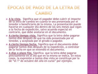  A la vista. Significa que el pagador debe cubrir el importe
de la letra de cambio en cuanto le sea presentada por el
tenedor o beneficiario de la misma. La presentación puede
hacerse en cualquier día dentro de los seis meses que sigan
a la fecha de expedición, salvo acuerdo especial en
contrario, que debe anotarse en el documento.
 A cierto tiempo vista. Significa que la letra debe pagarse
tantos días después de que ha sido presentada por el
tenedor, y aceptada por el girado o pagador.
 A cierto tiempo fecha. Significa que el documento debe
pagarse tantos días después de la expedición, a contratar
de la fecha en que se extendió el documento.
 A días o plazo fijo. Significa que la letra debe pagarse
precisamente en el día que en la misma se indica. En estos
casos, la expresión a tantos días vista se constituye por la
de “el 1º de octubre del año en curso” por ejemplo.
 