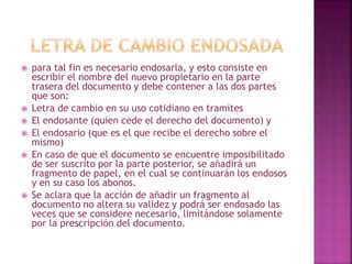  para tal fin es necesario endosarla, y esto consiste en
escribir el nombre del nuevo propietario en la parte
trasera del documento y debe contener a las dos partes
que son:
 Letra de cambio en su uso cotidiano en tramites
 El endosante (quien cede el derecho del documento) y
 El endosario (que es el que recibe el derecho sobre el
mismo)
 En caso de que el documento se encuentre imposibilitado
de ser suscrito por la parte posterior, se añadirá un
fragmento de papel, en el cual se continuarán los endosos
y en su caso los abonos.
 Se aclara que la acción de añadir un fragmento al
documento no altera su validez y podrá ser endosado las
veces que se considere necesario, limitándose solamente
por la prescripción del documento.
 