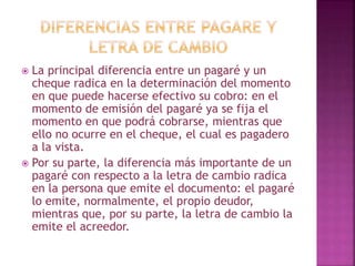  La principal diferencia entre un pagaré y un
cheque radica en la determinación del momento
en que puede hacerse efectivo su cobro: en el
momento de emisión del pagaré ya se fija el
momento en que podrá cobrarse, mientras que
ello no ocurre en el cheque, el cual es pagadero
a la vista.
 Por su parte, la diferencia más importante de un
pagaré con respecto a la letra de cambio radica
en la persona que emite el documento: el pagaré
lo emite, normalmente, el propio deudor,
mientras que, por su parte, la letra de cambio la
emite el acreedor.
 
