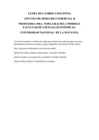 LETRA DE CAMBIO- CONCEPTO,
APUNTES DE DERECHO COMERCIAL II
PROFESORA: DRA. NORA GRACIELA MODOLO.
FACULTAD DE CIENCIAS ECONÓMICAS.
UNIVERSIDAD NACIONAL DE LA MATANZA.
La Letra de cambio es un título de crédito que contiene una orden de pagar una suma
determinada de dinero en un plazo y lugar estipulados en la misma letra de cambio.
Hay 3 personas involucradas en una letra de cambio:
Quien da la orden y elabora el documento: El girador o librador.
Quien la acepta y se compromete a cumplirla: El girado o librado
Quien recibirá el dinero: El beneficiario o tomador.