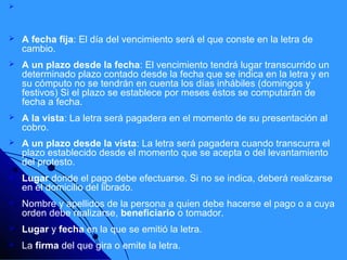    Si el vencimiento no está indicado, se entenderá que la letra de cambio es
    pagadera a la vista, esto es, a su presentación. Dependiendo de su vencimiento,
    la letra puede emitirse:
   A fecha fija: El día del vencimiento será el que conste en la letra de
    cambio.
   A un plazo desde la fecha: El vencimiento tendrá lugar transcurrido un
    determinado plazo contado desde la fecha que se indica en la letra y en
    su cómputo no se tendrán en cuenta los días inhábiles (domingos y
    festivos) Si el plazo se establece por meses éstos se computarán de
    fecha a fecha.
   A la vista: La letra será pagadera en el momento de su presentación al
    cobro.
   A un plazo desde la vista: La letra será pagadera cuando transcurra el
    plazo establecido desde el momento que se acepta o del levantamiento
    del protesto.
   Lugar donde el pago debe efectuarse. Si no se indica, deberá realizarse
    en el domicilio del librado.
   Nombre y apellidos de la persona a quien debe hacerse el pago o a cuya
    orden debe realizarse, beneficiario o tomador.
   Lugar y fecha en la que se emitió la letra.
   La firma del que gira o emite la letra.
 