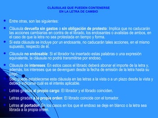 CLÁUSULAS QUE PUEDEN CONTENERSE
                                  EN LA LETRA DE CAMBIO


   Entre otras, son las siguientes:
   Cláusula devuelta sin gastos o sin obligación de protesto: Implica que no caducarán
    las acciones cambiarias en contra de el librado, los endosantes o avalistas de ambos, en
    el caso de que la letra no sea protestada en tiempo y forma.
   Si esta cláusula se incluye por un endosante, no caducarán tales acciones, en el mismo
    supuesto, respecto de él.
   Cláusula no endosable: Si el librador ha insertado estas palabras o una expresión
    equivalente, la cláusula no podrá transmitirse por endoso.
   Cláusula de intereses: En estos casos el librado deberá abonar el importe de la letra y,
    además, los intereses que se devenguen desde la fecha de emisión de la letra hasta su
    pago.
   Sólo puede establecerse esta cláusula en las letras a la vista o a un plazo desde la vista y
    deberá indicarse cuál es el interés aplicable.
   Letras giradas al propio cargo: El librador y el librado coinciden.
   Letras giradas a la propia orden: El librado coincide con el tomador.
   Letras al portador: En los casos en los que el endoso se deje en blanco o la letra sea
    librada a la propia orden.
 