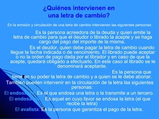 ¿Quiénes intervienen en
                       una letra de cambio?
 En la emisión y circulación de una letra de cambio intervienen las siguientes personas:

  El librador: Es la persona acreedora de la deuda y quien emite la
     letra de cambio para que el deudor o librado la acepte y se haga
                  cargo del pago del importe de la misma.
El librado: Es el deudor, quien debe pagar la letra de cambio cuando
   llegue la fecha indicada o de vencimiento. El librado puede aceptar
       o no la orden de pago dada por el librador y en caso de que la
   acepte, quedará obligado a efectuarlo. En este caso al librado se le
                          denominará aceptante.
  El tomador, portador, tenedor o beneficiario: Es la persona que
    tiene en su poder la letra de cambio y a quien se le debe abonar.
 También pueden intervenir en la circulación de la letra las siguientes
                                 personas:
El endosante: Es el que endosa una letra o la transmite a un tercero.
  El endosatario: Es aquel en cuyo favor se endosa la letra (el que
                               recibe la letra)
      El avalista: Es la persona que garantiza el pago de la letra.
 