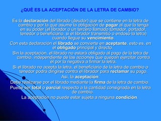 ¿QUÉ ES LA ACEPTACIÓN DE LA LETRA DE CAMBIO?

 Es la declaración del librado (deudor) que se contiene en la letra de
    cambio y por la que asume la obligación de pagar al que la tenga
      en su poder (el librador o un tercero llamado tomador, portador,
      tenedor o beneficiario, si el librador transmitió o endosó la letra)
                       cuando llegue su vencimiento.
Con esta declaración el librado se convierte en aceptante, esto es, en
                       el obligado principal y directo.
 Sin la aceptación, el librado no estará obligado al pago de la letra de
   cambio, independiente de las acciones que quepan ejercitar contra
                     él por la negativa a firmar la letra.
 Si el librado no acepta la letra, el beneficiario de la letra de cambio o
     tenedor podrá dirigirse contra el librador para reclamar su pago.
                            Así, la aceptación:
Debe realizarse por el librado mediante la firma de la letra de cambio.
Puede ser total o parcial respecto a la cantidad consignada en la letra
                                  de cambio.
       La aceptación no puede estar sujeta a ninguna condición.
 