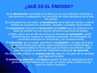 ¿QUÉ ES EL ENDOSO?
 Es la declaración contenida en la letra por la que el librador transmite a
   otra persona o endosatario, los derechos de cobro derivados de la letra
                                   de cambio.
El endosatario es, por tanto, el beneficiario de la letra de cambio y tras el
     endoso se convierte en el tenedor, tomador o portador de la misma.
El endosatario adquiere la titularidad del crédito que se contiene en la
        letra de cambio con los mismos derechos que tenía el librador.
  La letra, salvo que en ella se incluya la cláusula no endosable, podrá
      transmitirse por endoso en repetidas ocasiones. El endosatario se
            convertirá entonces en endosante y así sucesivamente.
El endosante, por su parte, garantiza la aceptación y el pago de la letra
    de cambio frente a los que la vayan adquiriendo con posterioridad, y
      será imprescindible su firma para que el endoso sea efectivo. Esta
        garantía puede ser excluida mediante la cláusula sin garantía.
No es posible realizar un endoso parcial, esto es, de parte de la cantidad
                             que figura en la letra.
El endoso al portador o en blanco supone la falta de designación de la
      persona del endosatario por lo que, en estos casos, la letra circula
                           como un título al portador.
 