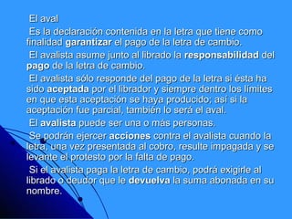 El aval
 Es la declaración contenida en la letra que tiene como
finalidad garantizar el pago de la letra de cambio.
 El avalista asume junto al librado la responsabilidad del
pago de la letra de cambio.
 El avalista sólo responde del pago de la letra si ésta ha
sido aceptada por el librador y siempre dentro los límites
en que esta aceptación se haya producido; así si la
aceptación fue parcial, también lo será el aval.
 El avalista puede ser una o más personas.
 Se podrán ejercer acciones contra el avalista cuando la
letra, una vez presentada al cobro, resulte impagada y se
levante el protesto por la falta de pago.
 Si el avalista paga la letra de cambio, podrá exigirle al
librado o deudor que le devuelva la suma abonada en su
nombre.
 