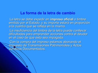 La forma de la letra de cambio
 La letra se debe expedir en impreso oficial o timbre
emitido por el Estado, y su importe estará en proporción
a la cuantía que se refleja en la misma.
 La insuficiencia del timbre de la letra puede conllevar
dificultades para emprender acciones contra el deudor
en el caso de que ésta sea impagada.
 Con la compra del impreso estamos abonando el
Impuesto de Transmisiones Patrimoniales y Actos
Jurídicos Documentados.
 