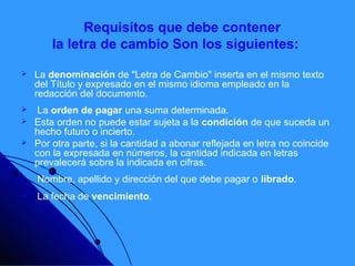 Requisitos que debe contener
        la letra de cambio Son los siguientes:

   La denominación de "Letra de Cambio" inserta en el mismo texto
    del Título y expresado en el mismo idioma empleado en la
    redacción del documento.
    La orden de pagar una suma determinada.
   Esta orden no puede estar sujeta a la condición de que suceda un
    hecho futuro o incierto.
   Por otra parte, si la cantidad a abonar reflejada en letra no coincide
    con la expresada en números, la cantidad indicada en letras
    prevalecerá sobre la indicada en cifras.
   Nombre, apellido y dirección del que debe pagar o librado.
   La fecha de vencimiento.
 