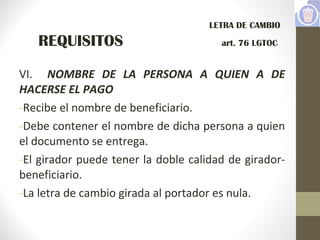 VI. NOMBRE DE LA PERSONA A QUIEN A DE
HACERSE EL PAGO
-Recibe el nombre de beneficiario.
-Debe contener el nombre de dicha persona a quien
el documento se entrega.
-El girador puede tener la doble calidad de girador-
beneficiario.
-La letra de cambio girada al portador es nula.
LETRA DE CAMBIO
REQUISITOS art. 76 LGTOC
 