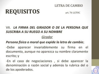 LETRA DE CAMBIO
REQUISITOS art. 76 LGTOC
VII. LA FIRMA DEL GIRADOR O DE LA PERSONA QUE
SUSCRIBA A SU RUEGO A SU NOMBRE
Girador
Persona física o moral que expide la letra de cambio;
-Debe aparecer invariablemente su firma en el
documento, aunque no aparezca su nombre claramente
escrito; y
-En el caso de negociaciones , si debe aparecer la
denominación o razón social y además la rubrica del o
de los apoderados.
 